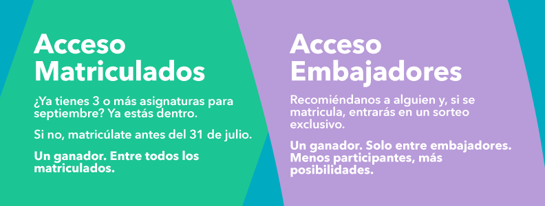 Acceso Matriculados
¿Ya estás matriculado de 3 o más asignaturas para septiembre? Ya estás dentro.
Si aún no lo estás, matricúlate antes del 31 de julio y entra en el sorteo.
Un ganador o ganadora entre todos los matriculados.
Acceso Embajador
Recomiéndanos a alguien para que se matricule y entrarás en un sorteo exclusivo.
Un ganador o ganadora. Solo entre embajadores. Menos participantes, más posibilidades de ganar.